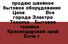 продаю швейное бытовое оборудование › Цена ­ 78 000 - Все города Электро-Техника » Бытовая техника   . Краснодарский край,Сочи г.